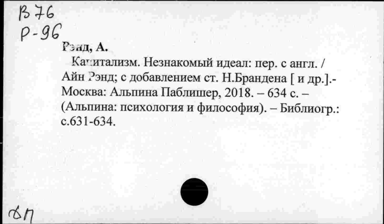 ﻿Рэад, А.
Капитализм. Незнакомый идеал: пер. с англ. / Айн Рэнд; с добавлением ст. Н.Брандена [ и др.].-Москва: Альпина Паблишер, 2018. - 634 с. -(Альпина: психология и философия). - Библиогр.: с.631-634.